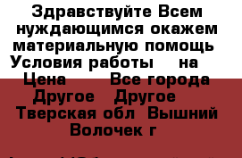 Здравствуйте.Всем нуждающимся окажем материальную помощь. Условия работы 50 на 5 › Цена ­ 1 - Все города Другое » Другое   . Тверская обл.,Вышний Волочек г.